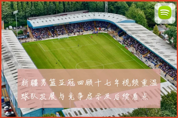 新疆男篮亚冠回顾十七年视频重温球队发展与竞争启示及后续看点