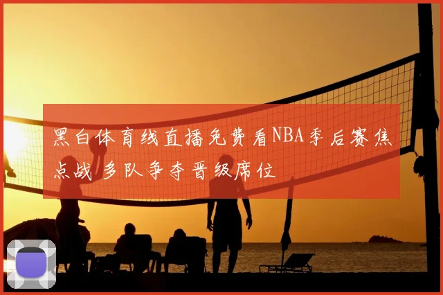 黑白体育线直播免费看NBA季后赛焦点战 多队争夺晋级席位