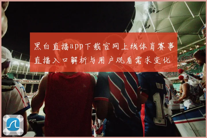 黑白直播app下载官网上线体育赛事直播入口解析与用户观看需求变化