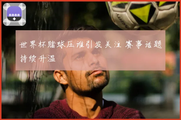 世界杯赌球压谁引发关注 赛事话题持续升温