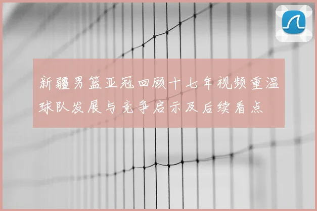 新疆男篮亚冠回顾十七年视频重温球队发展与竞争启示及后续看点