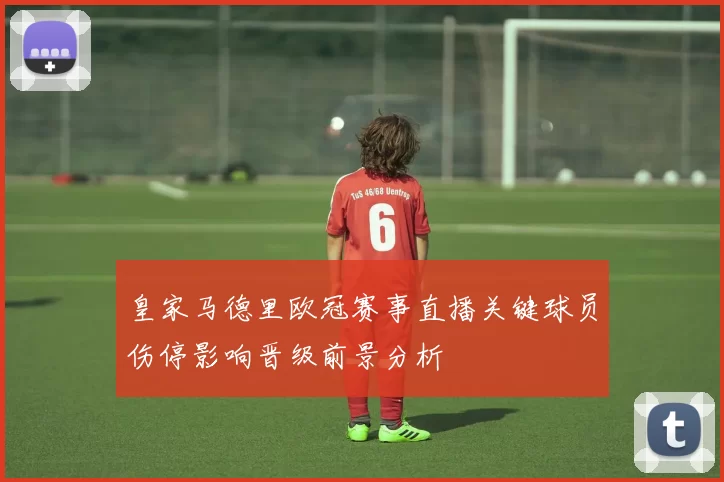 皇家马德里欧冠赛事直播关键球员伤停影响晋级前景分析